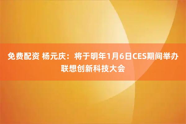 免费配资 杨元庆：将于明年1月6日CES期间举办联想创新科技大会