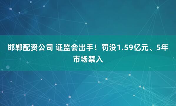 邯郸配资公司 证监会出手！罚没1.59亿元、5年市场禁入