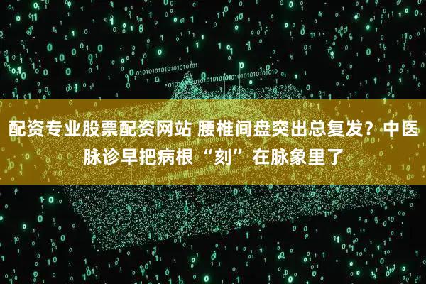 配资专业股票配资网站 腰椎间盘突出总复发？中医脉诊早把病根 “刻” 在脉象里了