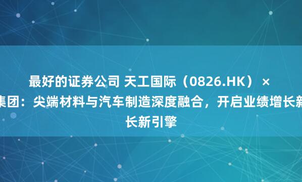 最好的证券公司 天工国际（0826.HK） × 吉利集团：尖端材料与汽车制造深度融合，开启业绩增长新引擎